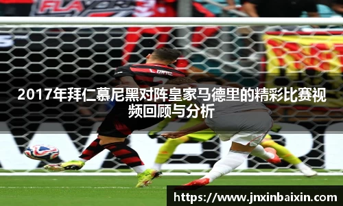 2017年拜仁慕尼黑对阵皇家马德里的精彩比赛视频回顾与分析